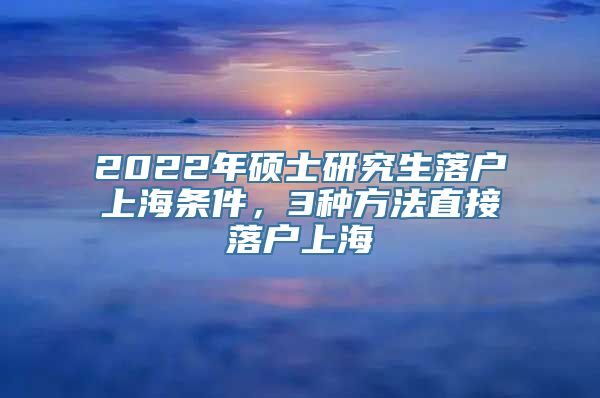 2022年硕士研究生落户上海条件，3种方法直接落户上海