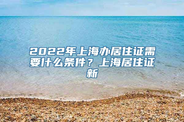 2022年上海办居住证需要什么条件？上海居住证新