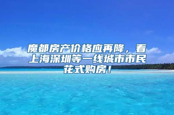 魔都房产价格应再降，看上海深圳等一线城市市民花式购房！