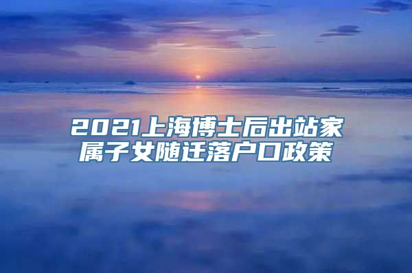 2021上海博士后出站家属子女随迁落户口政策