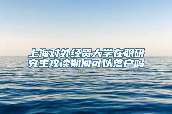 上海对外经贸大学在职研究生攻读期间可以落户吗