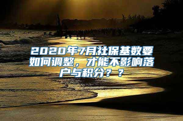 2020年7月社保基数要如何调整，才能不影响落户与积分？？