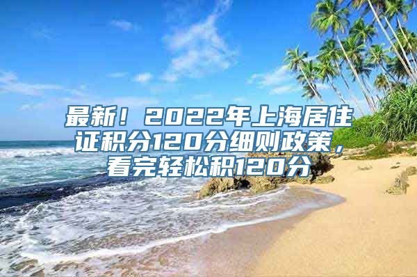 最新！2022年上海居住证积分120分细则政策，看完轻松积120分