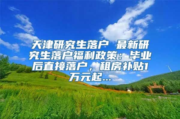 天津研究生落户 最新研究生落户福利政策：毕业后直接落户，租房补贴1万元起...