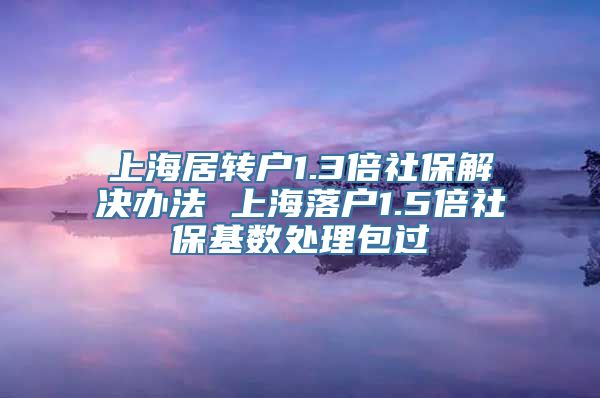 上海居转户1.3倍社保解决办法 上海落户1.5倍社保基数处理包过