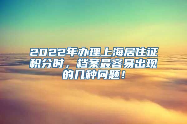 2022年办理上海居住证积分时，档案最容易出现的几种问题！