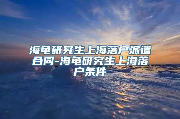 海龟研究生上海落户派遣合同-海龟研究生上海落户条件