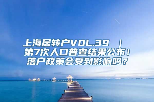 上海居转户VOL.39 ｜ 第7次人口普查结果公布！落户政策会受到影响吗？