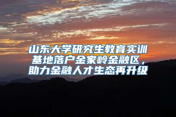 山东大学研究生教育实训基地落户金家岭金融区，助力金融人才生态再升级