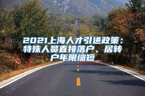 2021上海人才引进政策：特殊人员直接落户、居转户年限缩短