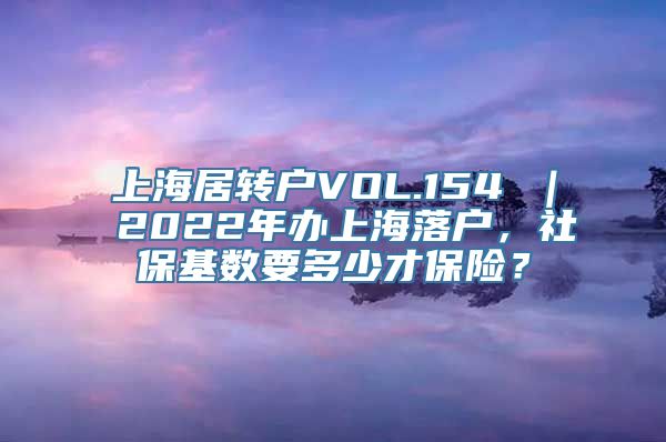 上海居转户VOL.154 ｜ 2022年办上海落户，社保基数要多少才保险？