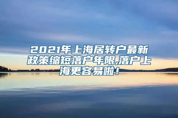 2021年上海居转户最新政策缩短落户年限,落户上海更容易啦！