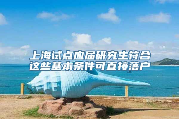 上海试点应届研究生符合这些基本条件可直接落户