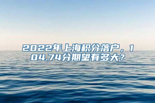 2022年上海积分落户，104.74分期望有多大？