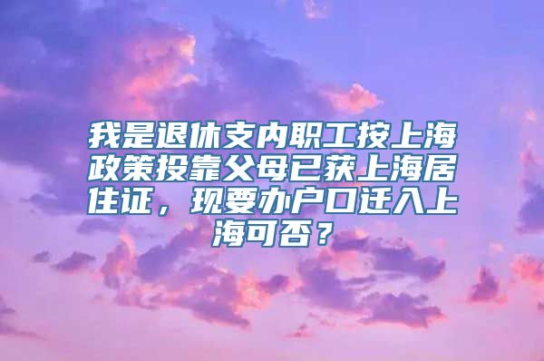 我是退休支内职工按上海政策投靠父母已获上海居住证，现要办户口迁入上海可否？