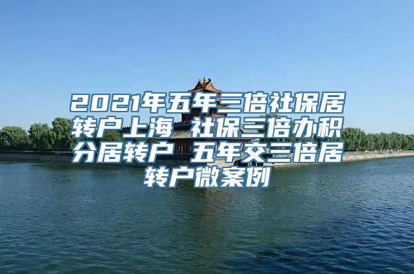 2021年五年三倍社保居转户上海 社保三倍办积分居转户 五年交三倍居转户微案例