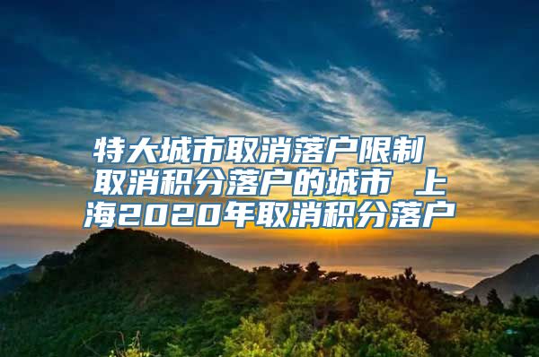 特大城市取消落户限制 取消积分落户的城市 上海2020年取消积分落户