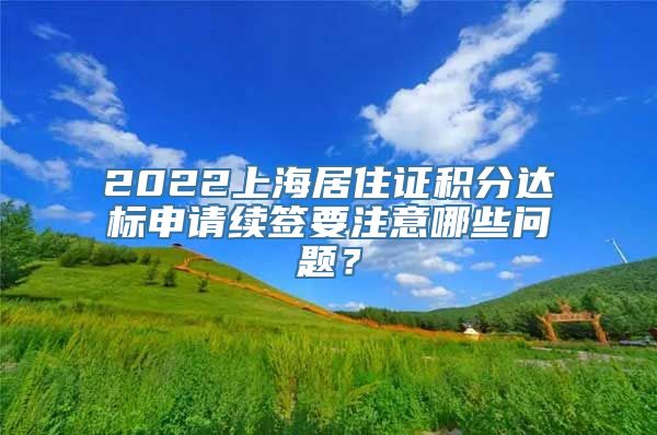 2022上海居住证积分达标申请续签要注意哪些问题？