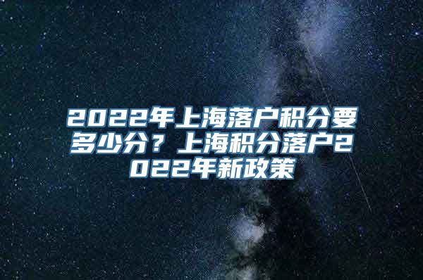 2022年上海落户积分要多少分？上海积分落户2022年新政策