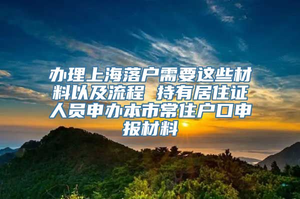 办理上海落户需要这些材料以及流程 持有居住证人员申办本市常住户口申报材料