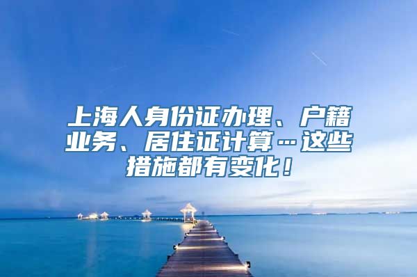 上海人身份证办理、户籍业务、居住证计算…这些措施都有变化！