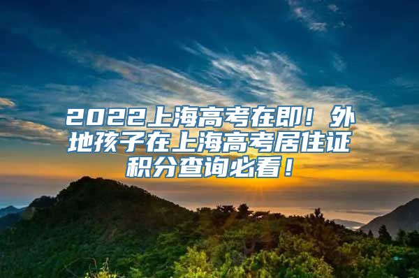 2022上海高考在即！外地孩子在上海高考居住证积分查询必看！