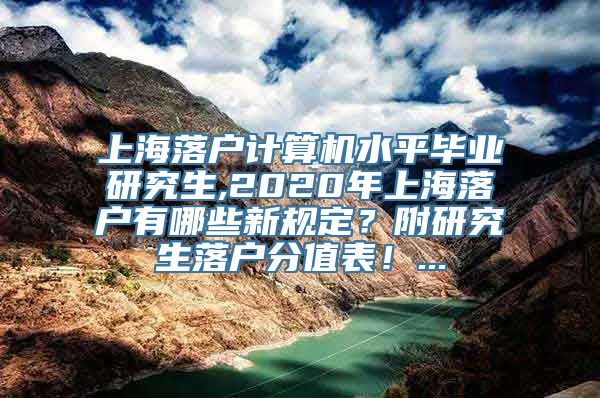 上海落户计算机水平毕业研究生,2020年上海落户有哪些新规定？附研究生落户分值表！...