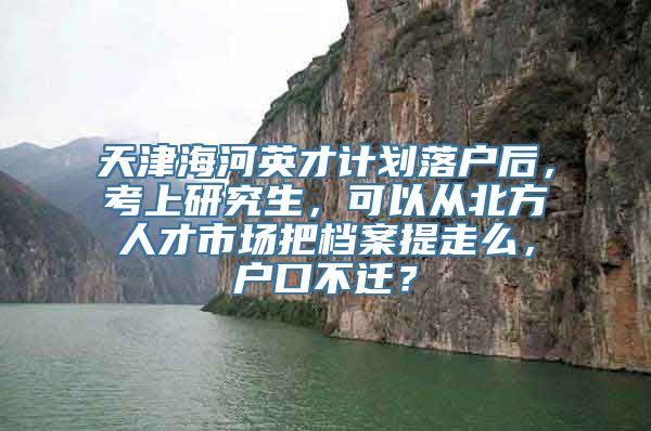 天津海河英才计划落户后，考上研究生，可以从北方人才市场把档案提走么，户口不迁？