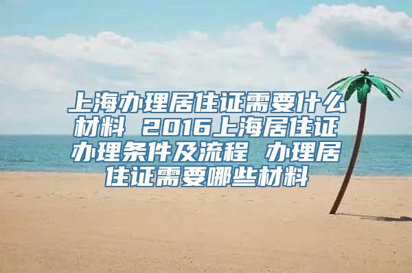 上海办理居住证需要什么材料 2016上海居住证办理条件及流程 办理居住证需要哪些材料