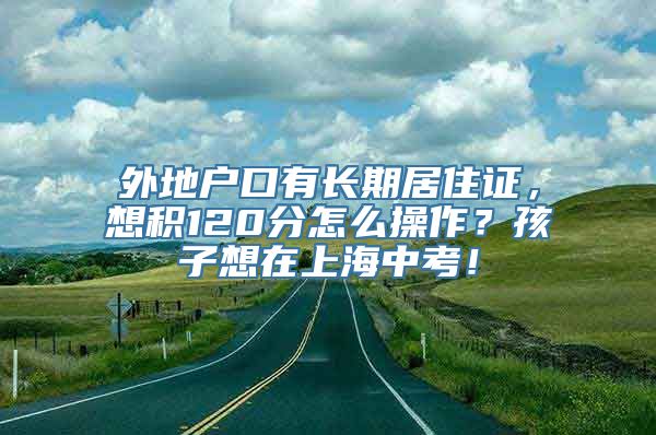 外地户口有长期居住证，想积120分怎么操作？孩子想在上海中考！