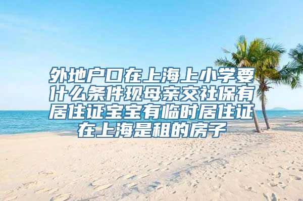 外地户口在上海上小学要什么条件现母亲交社保有居住证宝宝有临时居住证在上海是租的房子