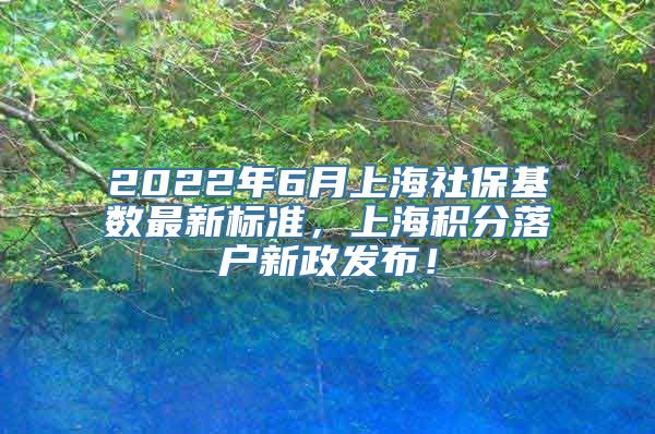 2022年6月上海社保基数最新标准，上海积分落户新政发布！