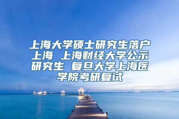 上海大学硕士研究生落户上海 上海财经大学公示研究生 复旦大学上海医学院考研复试