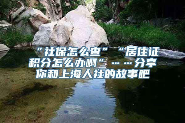 “社保怎么查”“居住证积分怎么办啊”……分享你和上海人社的故事吧