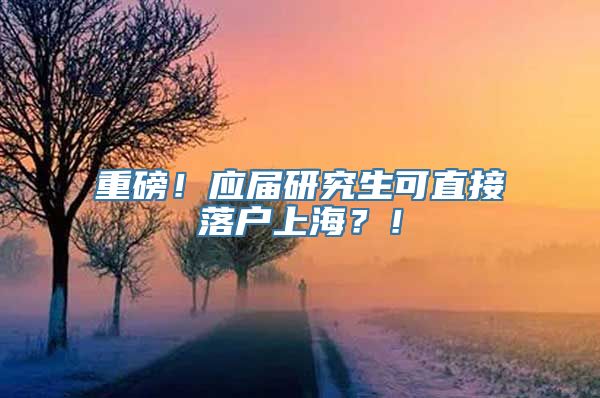 重磅！应届研究生可直接落户上海？！