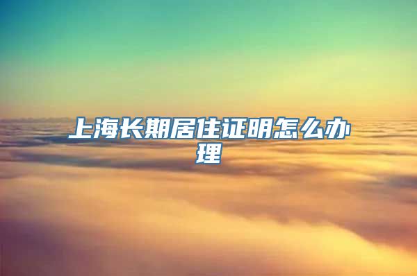 上海长期居住证明怎么办理