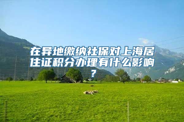 在异地缴纳社保对上海居住证积分办理有什么影响？