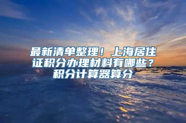 最新清单整理！上海居住证积分办理材料有哪些？积分计算器算分