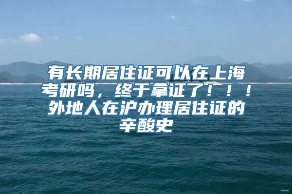 有长期居住证可以在上海考研吗，终于拿证了！！！外地人在沪办理居住证的辛酸史