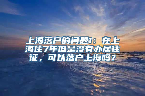 上海落户的问题1：在上海住7年但是没有办居住证，可以落户上海吗？