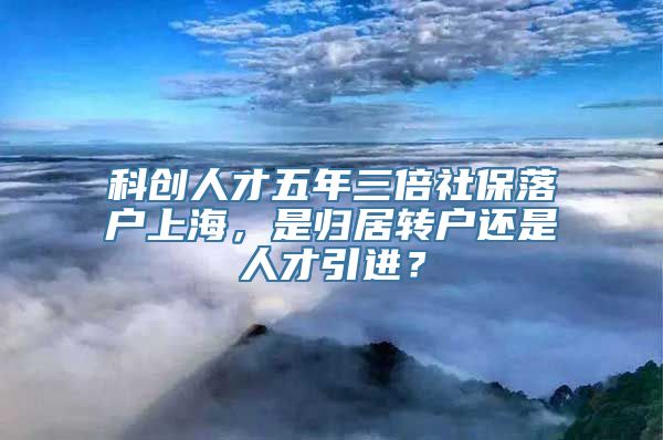 科创人才五年三倍社保落户上海，是归居转户还是人才引进？