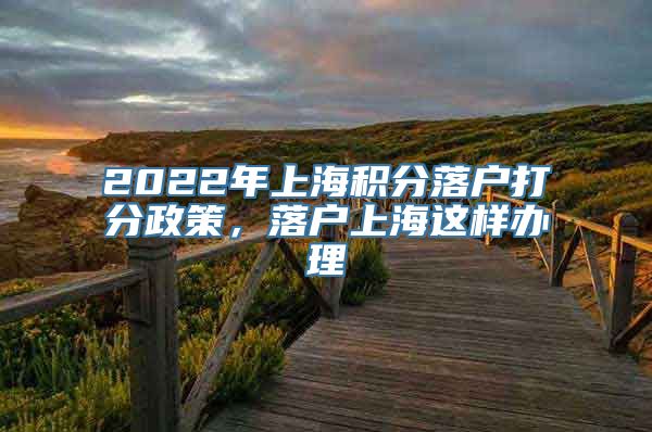 2022年上海积分落户打分政策，落户上海这样办理