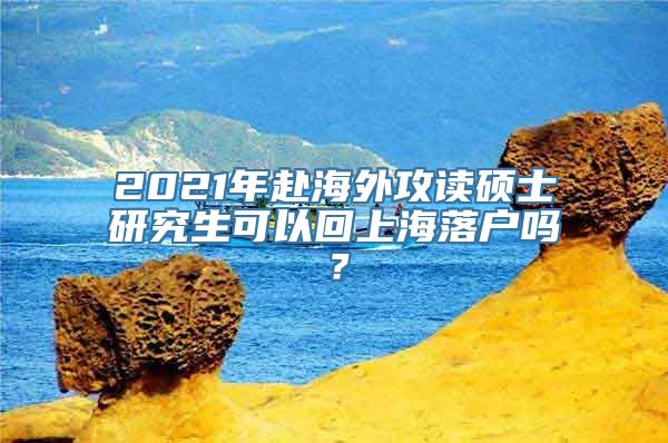 2021年赴海外攻读硕士研究生可以回上海落户吗？