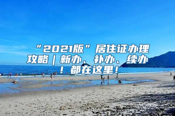 “2021版”居住证办理攻略｜新办、补办、续办！都在这里！