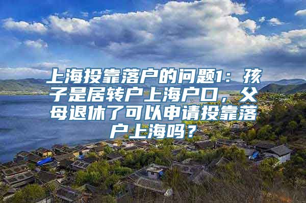 上海投靠落户的问题1：孩子是居转户上海户口，父母退休了可以申请投靠落户上海吗？