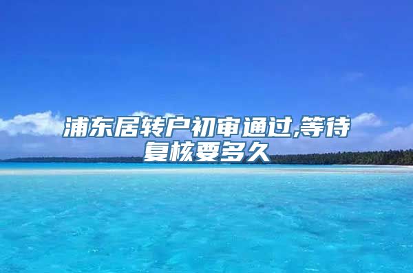 浦东居转户初审通过,等待复核要多久