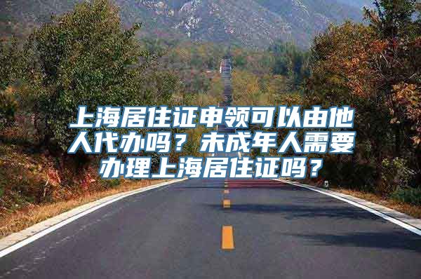 上海居住证申领可以由他人代办吗？未成年人需要办理上海居住证吗？