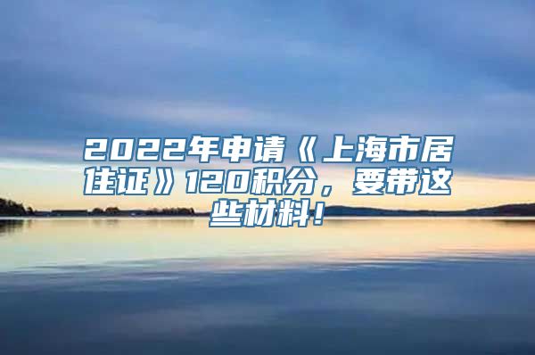 2022年申请《上海市居住证》120积分，要带这些材料！