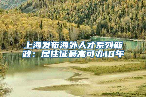 上海发布海外人才系列新政：居住证最高可办10年