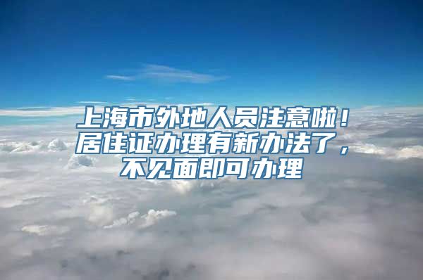 上海市外地人员注意啦！居住证办理有新办法了，不见面即可办理